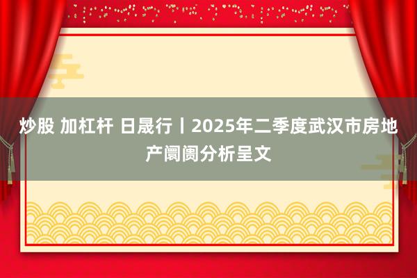 炒股 加杠杆 日晟行丨2025年二季度武汉市房地产阛阓分析呈文