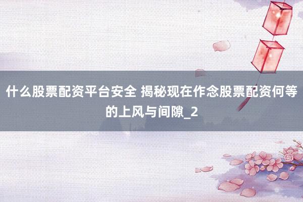 什么股票配资平台安全 揭秘现在作念股票配资何等的上风与间隙_2