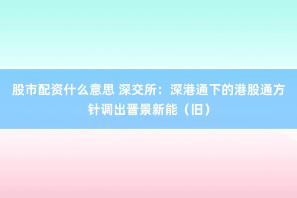 股市配资什么意思 深交所：深港通下的港股通方针调出晋景新能（旧）