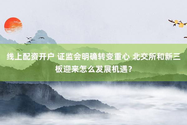 线上配资开户 证监会明确转变重心 北交所和新三板迎来怎么发展机遇？