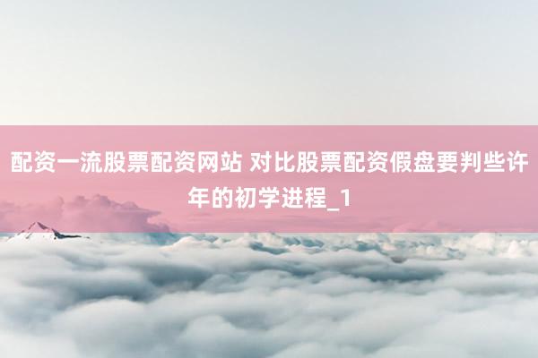 配资一流股票配资网站 对比股票配资假盘要判些许年的初学进程_1