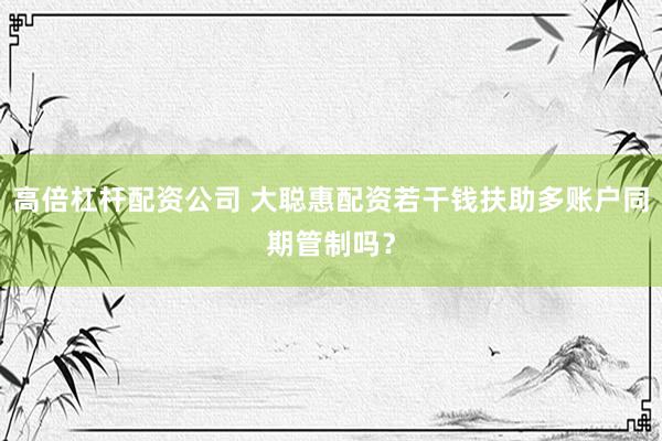 高倍杠杆配资公司 大聪惠配资若干钱扶助多账户同期管制吗？