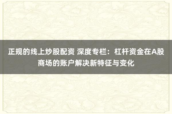 正规的线上炒股配资 深度专栏：杠杆资金在A股商场的账户解决新特征与变化