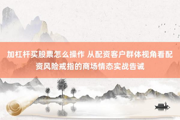 加杠杆买股票怎么操作 从配资客户群体视角看配资风险戒指的商场情态实战告诫