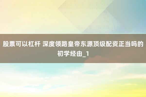 股票可以杠杆 深度领路皇帝东源顶级配资正当吗的初学经由_1
