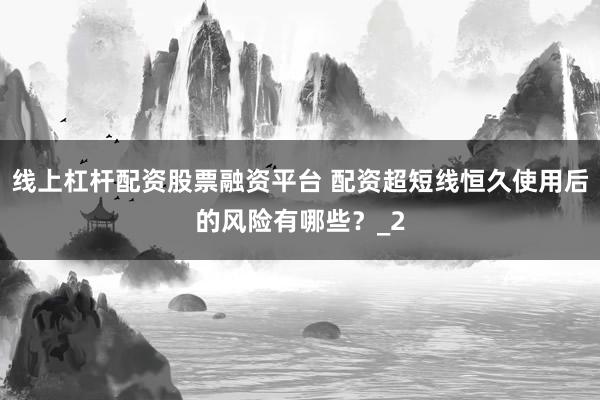 线上杠杆配资股票融资平台 配资超短线恒久使用后的风险有哪些？_2