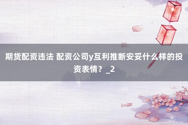 期货配资违法 配资公司y互利推断安妥什么样的投资表情？_2