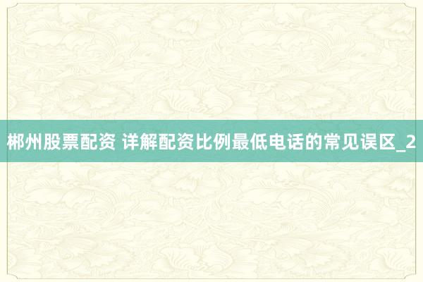 郴州股票配资 详解配资比例最低电话的常见误区_2
